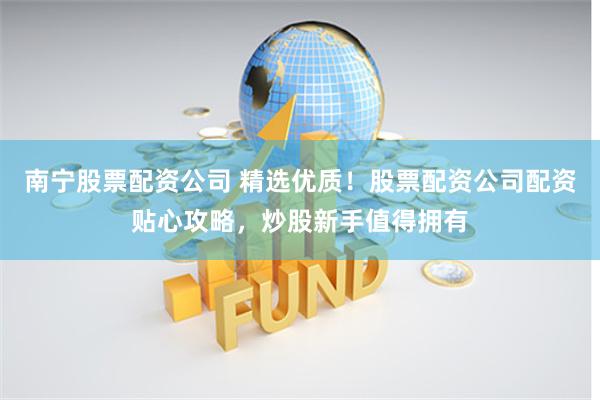 南宁股票配资公司 精选优质！股票配资公司配资贴心攻略，炒股新手值得拥有