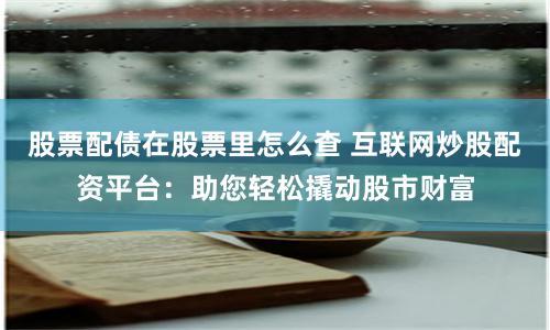 股票配债在股票里怎么查 互联网炒股配资平台：助您轻松撬动股市财富