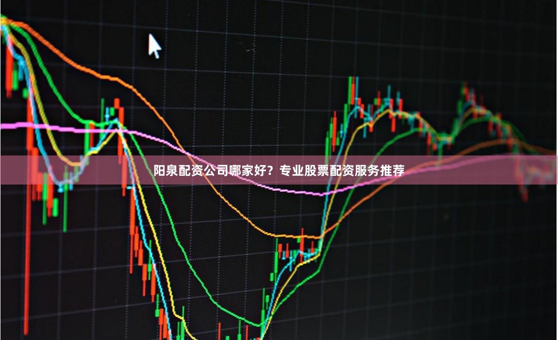 阳泉配资公司哪家好？专业股票配资服务推荐