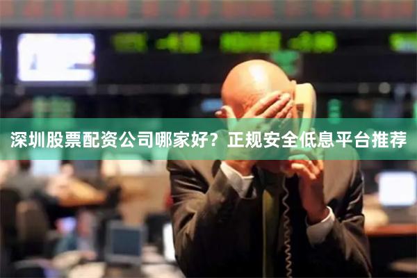 深圳股票配资公司哪家好？正规安全低息平台推荐